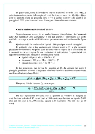 In questo caso, come d’altronde era sensato attendersi, essendo Mc 1 <Mc 2 , e
quindi con un incremento del margine di contribuzione, avremo che Q 1 +Q 2 < Qbep,
cioè la quantità totale da produrre sarà 1.775 e quindi inferiore alla quantità di
pareggio di 2000 pezzi come nel caso di margine di contribuzione costante.



           Caso di variazione su quantità diverse

        Supponiamo ora invece, in un modo altamente più realistico, che i momenti
delle due variazioni non coincidano e che per esempio l’incremento del costo
variabile avvenga a partire dall’801nesimo prodotto come evidenziato nella figura
26.
        Quale quantità da vendere oltre i primi 1.100 pezzi per avere il pareggio?
        E’ evidente che in tale contesto non potremo usare la 17 e che dovremo
procedere diversamente; per prima cosa notiamo come a seguito dello sfasamento tra
i momenti in cui avvengono le due variazioni si determinano 3 quantitativi che
apporteranno tre diversi margini di contribuzione e cioè:
           • i primi 800 pezzi Mc 1 = 100-70 = 30
           • i successivi 300 pezzi Mc 2 = 100-75 = 25
           • i pezzi successivi Mc 3 = 90-75 = 15

         In tali condizioni, per trovare la quantità di Q 3 da vendere per avere il
pareggio, possiamo scrivere la seguente relazione che dovrà necessariamente essere
verificata al volume d’equilibrio:

                             [(Mc 1 x Q 1 )+ (Mc 2 x Q 2 ) + (Mc 3 x Q 3 )] = CF
           Da questo è facile ricavare Q3 come segue:

                              Q 3 = CF- [(Mc 1 x Q 1 )+ (Mc 2 x Q 2 )]                              18
                                                   Mc 3
        Da tale espressione troviamo che la quantità da vendere al margine di
contribuzione unitario di 15 euro è pari a 1900 mentre quella totale sarà pari a 3.000
(800 con mc 1 pari a 30, 300 con mc 2 uguale a 25 e appunto 1900 con mc 3 di 15
euro).




L’impresa. Creazione, gestione e sviluppo. Dalla contabilità analitica e dal controllo di gestione alla contabilità   71
direzionale. Carmine D’Arconte, maggio 2011
 