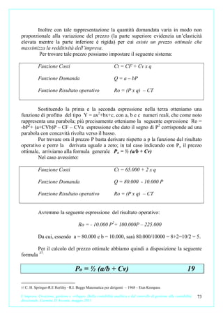 Inoltre con tale rappresentazione la quantità domandata varia in modo non
proporzionale alla variazione del prezzo (la parte superiore evidenzia un’elasticità
elevata mentre la parte inferiore è rigida) per cui esiste un prezzo ottimale che
massimizza la redditività dell’impresa.
         Per trovare tale prezzo possiamo impostare il seguente sistema:

             Funzione Costi                                   Ct = CF + Cv x q

             Funzione Domanda                                 Q = a – bP

             Funzione Risultato operativo                     Ro = (P x q) – CT


        Sostituendo la prima e la seconda espressione nella terza otteniamo una
funzione di profitto del tipo Y = ax2+bx+c, con a, b e c numeri reali, che come noto
rappresenta una parabola; più precisamente otteniamo la seguente espressione Ro =
-bP2+ (a+CVb)P – CF – CVa espressione che dato il segno di P2 corrisponde ad una
parabola con concavità rivolta verso il basso.
        Per trovare ora il prezzo P basta derivare rispetto a p la funzione del risultato
operativo e porre la derivata uguale a zero; in tal caso indicando con P o il prezzo
ottimale, arriviamo alla formula generale P o = ½ (a/b + Cv)
        Nel caso avessimo:

             Funzione Costi                                   Ct = 65.000 + 2 x q

             Funzione Domanda                                 Q = 80.000 - 10.000 P

             Funzione Risultato operativo                     Ro = (P x q) – CT


             Avremmo la seguente espressione del risultato operativo:

                                      Ro = - 10.000 P2+ 100.000P – 225.000

             Da cui, essendo a = 80.000 e b = 10.000, sarà 80.000/10000 = 8+2=10/2 = 5.

             Per il calcolo del prezzo ottimale abbiamo quindi a disposizione la seguente
formula 37:

                                    Po = ½ (a/b + Cv)                                                           19

37 C.   H. Springer-R.E Herlihy –R.I. Beggs Matematica per dirigenti – 1968 – Etas Kompass

L’impresa. Creazione, gestione e sviluppo. Dalla contabilità analitica e dal controllo di gestione alla contabilità   73
direzionale. Carmine D’Arconte, maggio 2011
 