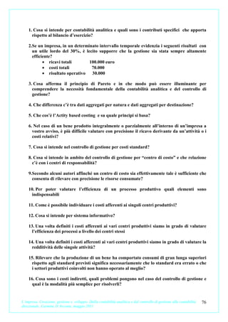 1. Cosa si intende per contabilità analitica e quali sono i contributi specifici che apporta
      rispetto al bilancio d’esercizio?

    2.Se un impresa, in un determinato intervallo temporale evidenzia i seguenti risultati con
      un utile lordo del 30%, è lecito supporre che la gestione sia stata sempre altamente
      efficiente?
            • ricavi totali       100.000 euro
            • costi totali         70.000
            • risultato operativo  30.000

    3. Cosa afferma il principio di Pareto e in che modo può essere illuminante per
      comprendere la necessità fondamentale della contabilità analitica e del controllo di
      gestione?

    4. Che differenza c’è tra dati aggregati per natura e dati aggregati per destinazione?

    5. Che cos’è l’Actity based costing e su quale principi si basa?

    6. Nel caso di un bene prodotto integralmente o parzialmente all’interno di un’impresa a
      vostro avviso, è più difficile valutare con precisione il ricavo derivante da un’attività o i
      costi relativi?

    7. Cosa si intende nel controllo di gestione per costi standard?

    8. Cosa si intende in ambito del controllo di gestione per “centro di costo” e che relazione
      c’è con i centri di responsabilità?

    9.Secondo alcuni autori affinché un centro di costo sia effettivamente tale è sufficiente che
      consenta di rilevare con precisione le risorse consumate?

    10. Per poter valutare l’efficienza di un processo produttivo quali elementi sono
     indispensabili

    11. Come è possibile individuare i costi afferenti ai singoli centri produttivi?

    12. Cosa si intende per sistema informativo?

    13. Una volta definiti i costi afferenti ai vari centri produttivi siamo in grado di valutare
      l’efficienza dei processi a livello dei centri stessi

    14. Una volta definiti i costi afferenti ai vari centri produttivi siamo in grado di valutare la
      redditività delle singole attività?

    15. Rilevare che la produzione di un bene ha comportato consumi di gran lunga superiori
      rispetto agli standard previsti significa necessariamente che lo standard era errato o che
      i settori produttivi coinvolti non hanno operato al meglio?

    16. Cosa sono i costi indiretti, quali problemi pongono nel caso del controllo di gestione e
      qual è la modalità più semplice per risolverli?


L’impresa. Creazione, gestione e sviluppo. Dalla contabilità analitica e dal controllo di gestione alla contabilità   76
direzionale. Carmine D’Arconte, maggio 2011
 