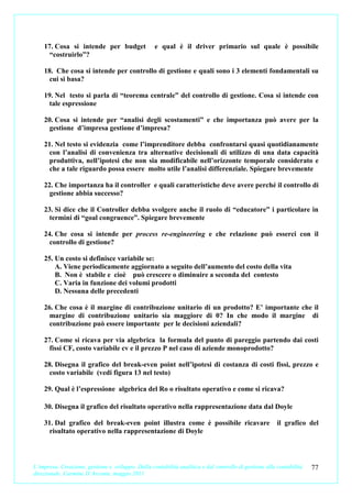 17. Cosa si intende per budget                 e qual è il driver primario sul quale è possibile
      “costruirlo”?

    18. Che cosa si intende per controllo di gestione e quali sono i 3 elementi fondamentali su
      cui si basa?

    19. Nel testo si parla di “teorema centrale” del controllo di gestione. Cosa si intende con
      tale espressione

    20. Cosa si intende per “analisi degli scostamenti” e che importanza può avere per la
      gestione d’impresa gestione d’impresa?

    21. Nel testo si evidenzia come l’imprenditore debba confrontarsi quasi quotidianamente
      con l’analisi di convenienza tra alternative decisionali di utilizzo di una data capacità
      produttiva, nell’ipotesi che non sia modificabile nell’orizzonte temporale considerato e
      che a tale riguardo possa essere molto utile l’analisi differenziale. Spiegare brevemente

    22. Che importanza ha il controller e quali caratteristiche deve avere perché il controllo di
      gestione abbia successo?

    23. Si dice che il Controller debba svolgere anche il ruolo di “educatore” i particolare in
      termini di “goal congruence”. Spiegare brevemente

    24. Che cosa si intende per process re-engineering e che relazione può esserci con il
      controllo di gestione?

    25. Un costo si definisce variabile se:
        A. Viene periodicamente aggiornato a seguito dell’aumento del costo della vita
        B. Non è stabile e cioè può crescere o diminuire a seconda del contesto
        C. Varia in funzione dei volumi prodotti
        D. Nessuna delle precedenti

    26. Che cosa è il margine di contribuzione unitario di un prodotto? E’ importante che il
      margine di contribuzione unitario sia maggiore di 0? In che modo il margine di
      contribuzione può essere importante per le decisioni aziendali?

    27. Come si ricava per via algebrica la formula del punto di pareggio partendo dai costi
      fissi CF, costo variabile cv e il prezzo P nel caso di aziende monoprodotto?

    28. Disegna il grafico del break-even point nell’ipotesi di costanza di costi fissi, prezzo e
      costo variabile (vedi figura 13 nel testo)

    29. Qual è l’espressione algebrica del Ro o risultato operativo e come si ricava?

    30. Disegna il grafico del risultato operativo nella rappresentazione data dal Doyle

    31. Dal grafico del break-even point illustra come è possibile ricavare                             il grafico del
      risultato operativo nella rappresentazione di Doyle



L’impresa. Creazione, gestione e sviluppo. Dalla contabilità analitica e dal controllo di gestione alla contabilità   77
direzionale. Carmine D’Arconte, maggio 2011
 