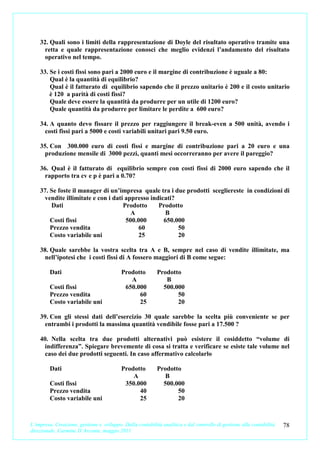 32. Quali sono i limiti della rappresentazione di Doyle del risultato operativo tramite una
      retta e quale rappresentazione conosci che meglio evidenzi l’andamento del risultato
      operativo nel tempo.

    33. Se i costi fissi sono pari a 2000 euro e il margine di contribuzione è uguale a 80:
        Qual è la quantità di equilibrio?
        Qual è il fatturato di equilibrio sapendo che il prezzo unitario è 200 e il costo unitario
        è 120 a parità di costi fissi?
        Quale deve essere la quantità da produrre per un utile di 1200 euro?
        Quale quantità da produrre per limitare le perdite a 600 euro?

    34. A quanto devo fissare il prezzo per raggiungere il break-even a 500 unità, avendo i
      costi fissi pari a 5000 e costi variabili unitari pari 9.50 euro.

    35. Con 300.000 euro di costi fissi e margine di contribuzione pari a 20 euro e una
      produzione mensile di 3000 pezzi, quanti mesi occorreranno per avere il pareggio?

    36. Qual è il fatturato di equilibrio sempre con costi fissi di 2000 euro sapendo che il
      rapporto tra cv e p è pari a 0.70?

    37. Se foste il manager di un’impresa quale tra i due prodotti scegliereste in condizioni di
      vendite illimitate e con i dati appresso indicati?
        Dati                         Prodotto     Prodotto
                                        A            B
        Costi fissi                   500.000       650.000
        Prezzo vendita                     60            50
        Costo variabile uni               25             20

    38. Quale sarebbe la vostra scelta tra A e B, sempre nel caso di vendite illimitate, ma
      nell’ipotesi che i costi fissi di A fossero maggiori di B come segue:

         Dati                             Prodotto         Prodotto
                                             A                B
         Costi fissi                       650.000           500.000
         Prezzo vendita                         60                50
         Costo variabile uni                    25                20

    39. Con gli stessi dati dell’esercizio 30 quale sarebbe la scelta più conveniente se per
      entrambi i prodotti la massima quantità vendibile fosse pari a 17.500 ?

    40. Nella scelta tra due prodotti alternativi può esistere il cosiddetto “volume di
      indifferenza”. Spiegare brevemente di cosa si tratta e verificare se esiste tale volume nel
      caso dei due prodotti seguenti. In caso affermativo calcolarlo

         Dati                             Prodotto         Prodotto
                                              A               B
         Costi fissi                       350.000           500.000
         Prezzo vendita                         40                50
         Costo variabile uni                    25                20



L’impresa. Creazione, gestione e sviluppo. Dalla contabilità analitica e dal controllo di gestione alla contabilità   78
direzionale. Carmine D’Arconte, maggio 2011
 