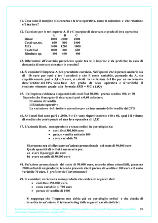 41. Cosa sono il margine di sicurezza e la leva operativa, come si calcolano e che relazione
     c’è tra loro?

    42. Calcolare per le tre imprese A, B e C margine di sicurezza e grado di leva operativa
                              A      B        C
        Ricavi              2000 2000        2000
        Costi var.tot.       600    800      1000
        MCt                 1400 1200        1000
        Costi fissi         1000    800       600
        Risultato op.         400   400       400

    43. Riferendosi all’esercizio precedente quale tra le 3 imprese è da preferire in caso di
     domanda di mercato elevata e in crescita?

    44. Si consideri l’impresa A del precedente esercizio. Nell’ipotesi che il prezzo unitario sia
      di 10 euro per tutti e tre i prodotti e che il costo variabile, partendo da A, sia
      rispettivamente pari a 3,4 e 5 euro, si calcoli la variazione del Ro per un incremento
      delle vendite del 10% sulla base del grado di leva operativa e si verifichi il
      risultato ottenuto grazie alla formula ΔRO = MC x (ΔQ)

    45. Un’impresa evidenzia i seguenti dati: costi fissi 90.000, prezzo vendita 100, cv 70
      Sapendo che il margine di sicurezza è pari a 0,40 calcolare:
          Il volume di vendite
          Il Risultato operativo
          La variazione del risultato operativo per un incremento delle vendite del 20%

    46. Se i costi fissi sono pari a 2000, P e Cv sono rispettivamente 100 e 60, qual è il volume
      di vendite che corrisponde ad una leva operativa di 1,33?

    47. L’azienda Rossi, monoprodotto e senza ordini in portafoglio ha:
                         • costi fissi 300.000 euro
                         • prezzo vendita unitario 100
                         • costo variabile 70

           Si propone ora di effettuare un’azione promozionale del costo di 90.000 euro
           Quale quantità di ordini è necessaria per:
           a) avere il pareggio dei costi
           b) avere un utile di 30.000 euro

    48. Un’azione promozionale del costo di 90.000 euro, secondo stime attendibili, genererà
      2000 ordini di un prodotto; tenendo presente che il prezzo di vendita è 100 euro e il costo
      variabile 70 euro, è profittevole l’investimento?

    49. Si consideri un’azienda monoprodotto che evidenzi i seguenti dati:
             • costi fissi 350.000 euro
             • costo variabile di 700 euro
             • prezzo di vendita di 1000

           Si supponga che l’impresa non abbia già un portafoglio ordini e che decida di
           investire in un’azione di telemarketing dalle seguenti caratteristiche:

L’impresa. Creazione, gestione e sviluppo. Dalla contabilità analitica e dal controllo di gestione alla contabilità   79
direzionale. Carmine D’Arconte, maggio 2011
 