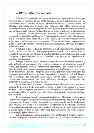 1. Oltre il bilancio d’esercizio
          Il bilancio d’esercizio è uno strumento contabile di primaria importanza per
rappresentare il risultato globale della gestione d’impresa relativamente ad un
determinato periodo definito di norma “risultato d’esercizio”; consente inoltre di
effettuare una valutazione in merito alla variazione del reddito rispetto ad un
periodo precedente al fine di comprendere se la gestione abbia determinato o meno
una variazione della “ricchezza” complessiva sia in incremento che in diminuzione.
           Il bilancio assolve anche ad una funzione informativa di tutto rilievo nei
riguardi degli stakeholder dell’impresa o “portatori d’interesse” e cioè di tutti coloro
che a vario titolo hanno necessità, e a volte diritto, ad avere informazioni mirate
sullo stato e sull’andamento della gestione d’impresa; parliamo ovviamente di
clienti, fornitori, finanziatori e azionisti ma anche di manager, personale dipendente,
sindacati, governo ecc.
          Il bilancio è poi la base di riferimento per gli indispensabili adempimenti
fiscali e infine, con i dati ed i risultati gestionali ed economici che evidenzia, è anche
il punto di partenza in base al quale è possibile effettuare una valutazione del valore
d’impresa sia per l’acquisto che per la vendita come pure per il reperimento di
eventuali finanziamenti.
          Tessute le dovute lodi al bilancio d’esercizio la cui redazione comporta a
volte difficoltà di grandissimo rilievo, ci proponiamo ora di sottolineare come lo
stesso, pur fornendo dati di fondamentale importanza, non esaurisca affatto il
fabbisogno informativo necessario per comprendere in dettaglio come si sia pervenuti
ad un determinato risultato. Per prima cosa infatti, partendo dalla costatazione che
la maggior parte delle imprese produce più prodotti o eroga più servizi, dal Bilancio
non si evincono dati dettagliati sulle singole attività svolte e quindi manca il
presupposto indispensabile per poter effettuare un’adeguata valutazione del
contributo di tali attività al risultato globale.
          In tali condizioni, è evidente come non sia possibile analizzare e tantomeno
valutare l’efficacia e l’efficienza della gestione in quanto può avvenire, e spesso
avviene, che un’impresa pur essendo nel complesso in attivo anche in modo
significativo, abbia comunque aree di gestione non ottimali e/o attività tutt’altro
che redditizie.
          Di conseguenza, proprio parlando di modalità ed efficacia di gestione, come
vedremo con maggior dettaglio nel prosieguo, il Management ha necessità di disporre
costantemente di dati precisi e aggiornati che consentano durante lo svolgimento
delle attività, e non certo solo a consuntivo, di effettuare un monitoraggio continuo
delineando un quadro dell’andamento produttivo dettagliato per ogni singola attività
e questo anche al fine di poter intervenire tempestivamente “in corso d’opera”
adottando gli opportuni correttivi.
          Per sintetizzare, possiamo quindi dire che il Bilancio d’esercizio fornisce,
una macrofotografia d’insieme di primaria importanza in merito alla situazione a


L’impresa. Creazione, gestione e sviluppo. Dalla contabilità analitica e dal controllo di gestione alla contabilità   8
direzionale. Carmine D’Arconte, maggio 2011
 