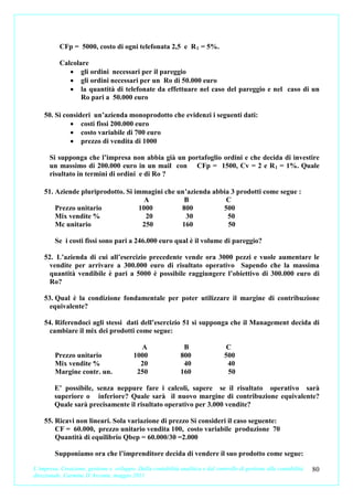 CFp = 5000, costo di ogni telefonata 2,5 e R 1 = 5%.

           Calcolare
              • gli ordini necessari per il pareggio
              • gli ordini necessari per un Ro di 50.000 euro
              • la quantità di telefonate da effettuare nel caso del pareggio e nel caso di un
                  Ro pari a 50.000 euro

    50. Si consideri un’azienda monoprodotto che evidenzi i seguenti dati:
             • costi fissi 200.000 euro
             • costo variabile di 700 euro
             • prezzo di vendita di 1000

      Si supponga che l’impresa non abbia già un portafoglio ordini e che decida di investire
      un massimo di 200.000 euro in un mail con CFp = 1500, Cv = 2 e R 1 = 1%. Quale
      risultato in termini di ordini e di Ro ?

    51. Aziende pluriprodotto. Si immagini che un’azienda abbia 3 prodotti come segue :
                                    A            B            C
        Prezzo unitario            1000         800          500
        Mix vendite %                20           30           50
        Mc unitario                 250         160            50

         Se i costi fissi sono pari a 246.000 euro qual è il volume di pareggio?

    52. L’azienda di cui all’esercizio precedente vende ora 3000 pezzi e vuole aumentare le
      vendite per arrivare a 300.000 euro di risultato operativo Sapendo che la massima
      quantità vendibile è pari a 5000 è possibile raggiungere l’obiettivo di 300.000 euro di
      Ro?

    53. Qual è la condizione fondamentale per poter utilizzare il margine di contribuzione
      equivalente?

    54. Riferendoci agli stessi dati dell’esercizio 51 si supponga che il Management decida di
      cambiare il mix dei prodotti come segue:

                                            A                  B                  C
         Prezzo unitario                  1000                800                500
         Mix vendite %                      20                 40                 40
         Margine contr. un.                250                160                 50

        E’ possibile, senza neppure fare i calcoli, sapere se il risultato operativo sarà
        superiore o inferiore? Quale sarà il nuovo margine di contribuzione equivalente?
        Quale sarà precisamente il risultato operativo per 3.000 vendite?

    55. Ricavi non lineari. Sola variazione di prezzo Si consideri il caso seguente:
        CF = 60.000, prezzo unitario vendita 100, costo variabile produzione 70
        Quantità di equilibrio Qbep = 60.000/30 =2.000

         Supponiamo ora che l’imprenditore decida di vendere il suo prodotto come segue:

L’impresa. Creazione, gestione e sviluppo. Dalla contabilità analitica e dal controllo di gestione alla contabilità   80
direzionale. Carmine D’Arconte, maggio 2011
 