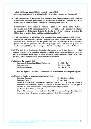 primi 1.100 pezzi a euro 100,00, successivi a euro 90,00
         Quale saranno i volumi di vendita oltre i 1.100 pezzi da vendere per il pareggio?

    56. Variazione del prezzo (riduzione) e del costo variabile (aumento) su quantità identiche
        Riprendiamo l’esempio precedente che, ricordiamo, evidenziava i seguenti dati: CF =
        60.000, prezzo unitario vendita 100 e costo variabile produzione 70.

        L’imprenditore aveva deciso di vendere i primi 1.100 pezzi a euro 100,00 e i
        successivi a euro 90,00; immaginiamo ora che si verifichi anche un aumento del costo
        dei materiali o della mano d’opera che incida per 5 euro sempre a partire dal
        1001nesimo prodotto. Quale sarà la quantità di equilibrio?

    57. Variazione del prezzo (riduzione) e del costo variabile (aumento) su quantità diverse
        Sempre con costi fissi pari a 60.000 l’imprenditore vende ancora i primi 1.100 pezzi a
        euro 100,00 e i successivi a 90. In questo caso però l’incremento di costo avviene a
        partire dal 801mo prodotto. Per avere il pareggio come calcolare la quantità da
        vendere oltre i 1100 pezzi a prezzo pieno di 100 euro, al prezzo scontato di 90 euro?

    58. Nell’ipotesi che la funzione di domanda del prodotto x sia di tipo lineare (q = a-bp),
     tenendo presente che la massima quantità vendibile sul mercato per il prezzo che tende
     a 0 è di 80.000 pezzi e che il prezzo limite per cui la quantità venduta tende a zero è pari
     a 8 euro, risalite all’espressione della funzione di domanda.

    59. Partendo dai seguenti dati:
           Funzione di domanda del bene X al prezzo                              Q = 500 – 2p
           Funzione costi                                                        Ct = 3000+ 20q
           Risultato operativo                                                   Ro = Px Q – Ct

             Trovare il prezzo “ottimale” e cioè quello che massimizza il profitto per l’impresa.

    60. L’impresa Rossi è in una situazione di questo tipo
           Funzione Domanda                                      Q = 80.000 -10.000p
           Funzione Costi                                        Ct = 65.000+2q
           Poiché i prezzi della concorrenza oscillano tra 3,3 e 5,5 con un livello di
           differenziazione analogo, decide di vendere il proprio prodotto X ad un prezzo
           unitario di 4 euro che assicura un ampio margine sul costo (100%)
           Quale sarà il risultato operativo?
           E’ possibile a vostro avviso migliorare la redditività aziendale agendo sul prezzo?
           Se sì, come fare e di quanto potrebbe migliorare il risultato operativo?




L’impresa. Creazione, gestione e sviluppo. Dalla contabilità analitica e dal controllo di gestione alla contabilità   81
direzionale. Carmine D’Arconte, maggio 2011
 