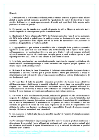 Risposte

1. Sinteticamente la contabilità analitica rispetto al bilancio consente di passare dalle misure
globali a quelle parziali rendendo possibile la ripartizione dei valori di sintesi tra le varie
attività dell’impresa e, contemporaneamente, l’analisi dei contributi delle singole unità
produttive al risultato globale

2. Certamente no, in quanto, pur complessivamente in attivo, l’impresa potrebbe avere
attività in perdita o comunque non gestite in modo ottimale

3. Il principio di Pareto afferma che l’80 % del fatturato aziendale viene di norma assicurato
dal 20% delle attività e quindi pone in evidenza come sia fondamentale una conoscenza
contabile approfondita delle singole attività in modo da determinare con precisione il
contributo di ogni attività al risultato globale.

4. L’aggregazione è per natura se considera solo la tipologia della grandezza numerica
oggetto di esame come nel caso del bilancio che mette insieme tutti i ricavi e tutti i costi;
nell’aggregazione per destinazione viceversa una parte di ricavi e di costi vengono attribuiti
ad un determinato oggetto di calcolo (per esempio questo o quel prodotto, questo o quel
reparto produttivo ecc. ) come avviene a livello di contabilità analitica.

5. L’Activity based costing è un metodo di controllo strategico che imputa i costi in base alle
diverse attività che si svolgono lungo la catena del valore dell’impresa per poi ripartirli tra i
diversi output che l’azienda produce

6. Il ricavo di un bene, in linea di massima, è facilmente determinabile in quanto basterà
moltiplicare le quantità vendute per il prezzo relativo. Molto più complesso è invece la
determinazione dei costi relativi che presuppongono un efficiente sistema di rilevazione e di
attribuzione dei costi.

7. Per ogni fase di tutte le possibili situazioni produttive che hanno luogo all’interno
dell’impresa, occorre individuare la quantità ottimale di risorse, siano esse materiali o mano
d’opera, che dovrà essere effettivamente consumata nel caso di processi efficienti. La
valorizzazione di tali risorse in base al costo sostenuto o da sostenere da parte dell’impresa,
fornisce il costo standard necessario per realizzare un determinato processo.

8. Un centro di costo è un insieme di persone, macchinari, processi ecc. che costituiscono da
un punto di vista logico e funzionale un insieme omogeneo che in una ben determinata fase del
processo produttivo consuma determinate quantità di risorse. La relazione dei centri di costo
con le aree di responsabilità è fondamentale in quanto per essere funzionale ai fini del
controllo di gestione il centro di costo deve rispondere ad un’area di responsabilità ben
definita che vede avere il potere, e ovviamente la responsabilità, di gestire le risorse assegnate
facendo riferimento a standard noti e condivisi.

9. No, in quanto si richiede che sia anche possibile calcolare il rapporto tra input consumato
e output prodotto

10. Per valutare l’efficienza di un processo produttivo occorre essere in grado di monitorare e
determinare i consumi di risorse afferenti ad ogni centro di costo (ma anche eventuali altri
tipi di centro, quali quelli di spesa, di investimento ecc.) e valutarli in relazione a specifici
standard noti e condivisi
L’impresa. Creazione, gestione e sviluppo. Dalla contabilità analitica e dal controllo di gestione alla contabilità   82
direzionale. Carmine D’Arconte, maggio 2011
 