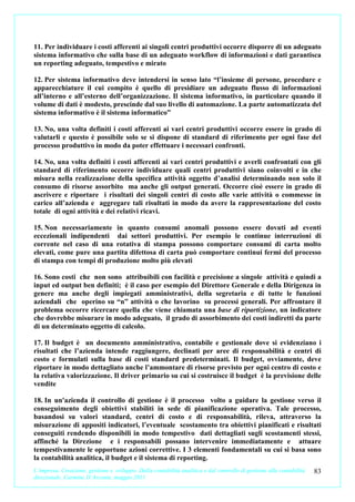11. Per individuare i costi afferenti ai singoli centri produttivi occorre disporre di un adeguato
sistema informativo che sulla base di un adeguato workflow di informazioni e dati garantisca
un reporting adeguato, tempestivo e mirato

12. Per sistema informativo deve intendersi in senso lato “l’insieme di persone, procedure e
apparecchiature il cui compito è quello di presidiare un adeguato flusso di informazioni
all’interno e all’esterno dell’organizzazione. Il sistema informativo, in particolare quando il
volume di dati è modesto, prescinde dal suo livello di automazione. La parte automatizzata del
sistema informativo è il sistema informatico”

13. No, una volta definiti i costi afferenti ai vari centri produttivi occorre essere in grado di
valutarli e questo è possibile solo se si dispone di standard di riferimento per ogni fase del
processo produttivo in modo da poter effettuare i necessari confronti.

14. No, una volta definiti i costi afferenti ai vari centri produttivi e averli confrontati con gli
standard di riferimento occorre individuare quali centri produttivi siano coinvolti e in che
misura nella realizzazione della specifica attività oggetto d’analisi determinando non solo il
consumo di risorse assorbito ma anche gli output generati. Occorre cioè essere in grado di
ascrivere e riportare i risultati dei singoli centri di costo alle varie attività o commesse in
carico all’azienda e aggregare tali risultati in modo da avere la rappresentazione del costo
totale di ogni attività e dei relativi ricavi.

15. Non necessariamente in quanto consumi anomali possono essere dovuti ad eventi
eccezionali indipendenti dai settori produttivi. Per esempio le continue interruzioni di
corrente nel caso di una rotativa di stampa possono comportare consumi di carta molto
elevati, come pure una partita difettosa di carta può comportare continui fermi del processo
di stampa con tempi di produzione molto più elevati

16. Sono costi che non sono attribuibili con facilità e precisione a singole attività e quindi a
input ed output ben definiti; è il caso per esempio del Direttore Generale e della Dirigenza in
genere ma anche degli impiegati amministrativi, della segretaria e di tutte le funzioni
aziendali che operino su “n” attività o che lavorino su processi generali. Per affrontare il
problema occorre ricercare quella che viene chiamata una base di ripartizione, un indicatore
che dovrebbe misurare in modo adeguato, il grado di assorbimento dei costi indiretti da parte
di un determinato oggetto di calcolo.

17. Il budget è un documento amministrativo, contabile e gestionale dove si evidenziano i
risultati che l’azienda intende raggiungere, declinati per aree di responsabilità e centri di
costo e formulati sulla base di costi standard predeterminati. Il budget, ovviamente, deve
riportare in modo dettagliato anche l’ammontare di risorse previsto per ogni centro di costo e
la relativa valorizzazione. Il driver primario su cui si costruisce il budget è la previsione delle
vendite

18. In un'azienda il controllo di gestione è il processo volto a guidare la gestione verso il
conseguimento degli obiettivi stabiliti in sede di pianificazione operativa. Tale processo,
basandosi su valori standard, centri di costo e di responsabilità, rileva, attraverso la
misurazione di appositi indicatori, l’eventuale scostamento tra obiettivi pianificati e risultati
conseguiti rendendo disponibili in modo tempestivo dati dettagliati sugli scostamenti stessi,
affinché la Direzione e i responsabili possano intervenire immediatamente e attuare
tempestivamente le opportune azioni correttive. I 3 elementi fondamentali su cui si basa sono
la contabilità analitica, il budget e il sistema di reporting.
L’impresa. Creazione, gestione e sviluppo. Dalla contabilità analitica e dal controllo di gestione alla contabilità   83
direzionale. Carmine D’Arconte, maggio 2011
 