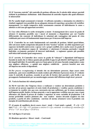19. Il “teorema centrale” del controllo di gestione afferma che il calcolo delle misure parziali
richiede la preliminare definizione delle dimensioni di controllo rispetto alle quali effettuare
le misurazioni

20. Per analisi degli scostamenti si intende il raffronto metodico e sistematico tra obiettivi e
risultati raggiunti reso possibile da un adeguato sistema di reporting e procedure di workflow
management. Lo studio tempestivo dello scostamento consente di individuarne le cause e
adottare se del caso gli opportuni correttivi.

21. Una volta effettuate le scelte strategiche a monte il management deve essere in grado di
ottenere il massimo possibile con i mezzi al momento a disposizione per cui l’analisi
differenziale che consente di individuare le soluzioni più vantaggiose dal punto di vista
reddituale può essere di fondamentale importanza per il successo dell’impresa

22. Il Controller ha un ruolo fondamentale nel controllo di gestione. Infatti quest’ultimo,
oltre ad essere molto competente dal punto di vista “tecnico” nonché un abile negoziatore per
superare invitabili controversie e spesso veri e propri conflitti, deve anche essere in grado di
porsi come un educatore capace di introdurre e valorizzare il sistema, portando i singoli
individui, ovviamente portatori di interessi individuali, a ragionare quanto più possibile
nell’ottica dell’azienda (goal congruence).

23. E’ corretto. Il Controller deve essere in grado di “educare” i dipendenti dell’impresa
facendo in modo che si riduca quanto più possibile il gap tra gli obiettivi dell’impresa e quelli
dei singoli individui. Il controller può aver buon gioco in tal senso facendo comprendere come
una migliore efficienza e quindi una migliore redditività             porterà benefici non solo
all’impresa ma anche ai dipendenti.

24. Per process re-engineering si intende che un determinato processo, dopo essere stato
analizzato, può essere modificato in modo rendere più efficiente il processo stesso. E’ evidente
come il controllo di gestione, essendo in gr<zdo di fornire dati parziali a più livelli, è un
presupposto fondamentale per un monitoraggio costante dell’efficienza degli stessi processi

25. Varia in funzione dei volumi prodotti

26. Mc>0 vuol dire che l’impresa riesce a realizzare e vendere un determinato prodotto o
servizio ad un prezzo superiore al costo totale di produzione e vendita; questa condizione è
ovviamente la conditio sine qua non, necessaria ma non sufficiente, per la stessa sussistenza
dell’impresa profit. Inoltre, in linea generale e con le opportune verifiche caso per caso, si può
affermare che finché il prezzo di vendita è superiore al costo variabile di produzione è di
norma preferibile vendere piuttosto che non vendere mentre dovendo scegliere tra due
prodotti, a parità di altre condizioni, conviene di norma orientarsi verso il prodotto con
margine di contribuzione più elevato.

27. Al punto di equilibrio dovrà essere ricavi totali = Costi totali e quindi P x Q = CT
cioè P x Q = (Cv x Q) + CF; portiamo a sinistra Cv x Q e, mettendo in evidenza Q, otteniamo Q x
(P-Cv) = CF da cui Qbep = CF/(P-Cv)

28. Vedi figura 13 nel testo

29. Risultato operativo = Ricavi totali – Costi totali

L’impresa. Creazione, gestione e sviluppo. Dalla contabilità analitica e dal controllo di gestione alla contabilità   84
direzionale. Carmine D’Arconte, maggio 2011
 