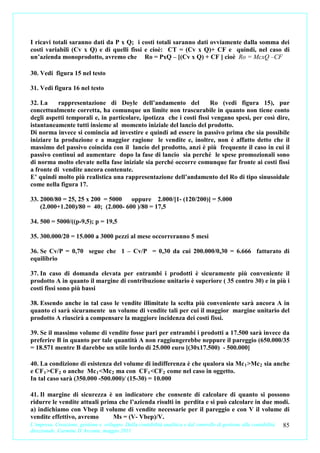 I ricavi totali saranno dati da P x Q; i costi totali saranno dati ovviamente dalla somma dei
costi variabili (Cv x Q) e di quelli fissi e cioè: CT = (Cv x Q)+ CF e quindi, nel caso di
un’azienda monoprodotto, avremo che Ro = PxQ – [(Cv x Q) + CF ] cioè Ro = McxQ –CF

30. Vedi figura 15 nel testo

31. Vedi figura 16 nel testo

32. La     rappresentazione di Doyle dell’andamento del              Ro (vedi figura 15), pur
concettualmente corretta, ha comunque un limite non trascurabile in quanto non tiene conto
degli aspetti temporali e, in particolare, ipotizza che i costi fissi vengano spesi, per così dire,
istantaneamente tutti insieme al momento iniziale del lancio del prodotto.
Di norma invece si comincia ad investire e quindi ad essere in passivo prima che sia possibile
iniziare la produzione e a maggior ragione le vendite e, inoltre, non è affatto detto che il
massimo del passivo coincida con il lancio del prodotto, anzi è più frequente il caso in cui il
passivo continui ad aumentare dopo la fase di lancio sia perché le spese promozionali sono
di norma molto elevate nella fase iniziale sia perché occorre comunque far fronte ai costi fissi
a fronte di vendite ancora contenute.
E’ quindi molto più realistica una rappresentazione dell’andamento del Ro di tipo sinusoidale
come nella figura 17.

33. 2000/80 = 25, 25 x 200 = 5000    oppure 2.000/[1- (120/200)] = 5.000
    (2.000+1.200)/80 = 40; (2.000- 600 )/80 = 17,5

34. 500 = 5000/((p-9,5); p = 19,5

35. 300.000/20 = 15.000 a 3000 pezzi al mese occorreranno 5 mesi

36. Se Cv/P = 0,70 segue che 1 – Cv/P = 0,30 da cui 200.000/0,30 = 6.666 fatturato di
equilibrio

37. In caso di domanda elevata per entrambi i prodotti è sicuramente più conveniente il
prodotto A in quanto il margine di contribuzione unitario è superiore ( 35 contro 30) e in più i
costi fissi sono più bassi

38. Essendo anche in tal caso le vendite illimitate la scelta più conveniente sarà ancora A in
quanto ci sarà sicuramente un volume di vendite tali per cui il maggior margine unitario del
prodotto A riuscirà a compensare la maggiore incidenza dei costi fissi.

39. Se il massimo volume di vendite fosse pari per entrambi i prodotti a 17.500 sarà invece da
preferire B in quanto per tale quantità A non raggiungerebbe neppure il pareggio (650.000/35
= 18.571 mentre B darebbe un utile lordo di 25.000 euro [(30x17.500) - 500.000]

40. La condizione di esistenza del volume di indifferenza è che qualora sia Mc 1 >Mc 2 sia anche
e CF 1 >CF 2 o anche Mc 1 <Mc 2 ma con CF 1 <CF 2 come nel caso in oggetto.
In tal caso sarà (350.000 -500.000)/ (15-30) = 10.000

41. Il margine di sicurezza è un indicatore che consente di calcolare di quanto si possono
ridurre le vendite attuali prima che l’azienda risulti in perdita e si può calcolare in due modi.
a) indichiamo con Vbep il volume di vendite necessarie per il pareggio e con V il volume di
vendite effettivo, avremo             Ms = (V- Vbep)/V.
L’impresa. Creazione, gestione e sviluppo. Dalla contabilità analitica e dal controllo di gestione alla contabilità 85
direzionale. Carmine D’Arconte, maggio 2011
 