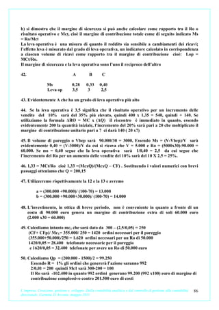 b) si dimostra che il margine di sicurezza si può anche calcolare come rapporto tra il Ro o
risultato operativo e Mct, cioè il margine di contribuzione totale come di seguito indicato Ms
= Ro/Mct
La leva operativa è una misura di quanto il reddito sia sensibile a cambiamenti dei ricavi;
l’effetto leva è misurato dal grado di leva operativa, un indicatore calcolato in corrispondenza
a ciascun volume di ricavi come rapporto tra il margine di contribuzione cioè: Lop =
MCt/Ro.
Il margine di sicurezza e la leva operativa sono l’uno il reciproco dell’altro

42.                                A          B        C

                 Ms                0,28      0,33     0,40
                 Leva op           3,5        3        2,5

43. Evidentemente A che ha un grado di leva operativa più alto

44. Se la leva operativa è 3,5 significa che il risultato operativo per un incremento delle
vendite del 10% sarà del 35% più elevato, quindi 400 x 1,35 = 540, quindi + 140. Se
utilizziamo la formula ΔRO = MC x (ΔQ) il riscontro è immediato in quanto, essendo
evidentemente 200 la quantità iniziale, l’incremento del 20% sarà pari a 20 che moltiplicato il
margine di contribuzione unitario pari a 7 ci darà 140 ( 20 x7)

45. Il volume di pareggio o Vbep sarà 90.000/30 = 3000, Essendo Ms = (V-Vbep)/V sarà
evidentemente 0,40 = (V-3000)/V da cui si ricava che V = 5.000 e Ro = (5000x30)-90.000 =
60.000. Se ms = 0,40 segue che la leva operativa sarà 1/0,40 = 2,5 da cui segue che
l’incremento del Ro per un aumento delle vendite del 10% sarà del 10 X 2,5 = 25%.

46. 1,33 = MCt/Ro cioè 1,33 =(McxQ)/(McxQ – CF) . Sostituendo i valori numerici con brevi
passaggi otteniamo che Q = 200,15

47. Utilizzeremo rispettivamente la 12 e la 13 e avremo

          a = (300.000 +90.000)/ (100-70) = 13.000
          b = (300.000 +90.000+30.000)/ (100-70) = 14.000

48. L’investimento, in ottica di breve periodo, non è conveniente in quanto a fronte di un
    costo di 90.000 euro genera un margine di contribuzione extra di soli 60.000 euro
    (2.000 x30 = 60.000)

49. Calcoliamo intanto mc 1 che sarà dato da 300 – (2,5/0,05) = 250
    (CF+ CFp)/ Mc 1 = 355.000/ 250 = 1420 ordini necessari per il pareggio
    (355.000+50.000)/250 = 1.620 ordini necessari per un Ro di 50.000
    1420/0,05 = 28.400 telefonate necessarie per il pareggio
     e 1620/0,05 = 32.400 telefonate per avere un Ro di 50.000 euro

50. Calcoliamo Qp = (200.000 - 1500)/2 = 99.250
     Essendo R = 1% gli ordini che genererà l’azione saranno 992
     2/0,01 = 200 quindi Mc1 sarà 300-200 = 100
     Il Ro sarà -102.400 in quanto 992 ordini generano 99.200 (992 x100) euro di margine di
     contribuzione complessivo contro 201.500 euro di costi

L’impresa. Creazione, gestione e sviluppo. Dalla contabilità analitica e dal controllo di gestione alla contabilità   86
direzionale. Carmine D’Arconte, maggio 2011
 