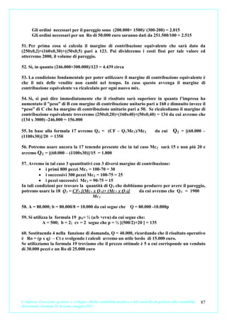 Gli ordini necessari per il pareggio sono (200.000+ 1500)/ (300-200) = 2.015
      Gli ordini necessari per un Ro di 50.000 euro saranno dati da 251.500/100 = 2.515

51. Per prima cosa si calcola il margine di contribuzione equivalente che sarà dato da
(250x0,2)+(160x0,30)+((50x0,5) pari a 123. Poi divideremo i costi fissi per tale valore ed
otterremo 2000, il volume di pareggio.

52. Sì, in quanto (246.000+300.000)/123 = 4.439 circa

53. La condizione fondamentale per poter utilizzare il margine di contribuzione equivalente è
che il mix delle vendite non cambi nel tempo. In caso questo avvenga il margine di
contribuzione equivalente va ricalcolato per ogni nuovo mix.

54. Sì, si può dire immediatamente che il risultato sarà superiore in quanto l’impresa ha
aumentato il ”peso” di B con margine di contribuzione unitario pari a 160 e dimnuito invece il
“peso” di C che ha margine di contribuzione unitario pari a 50. Se ricalcoliamo il margine di
contribuzione equivalente troveremo (250x0,20)+(160x40)+(50x0,40) = 134 da cui avremo che
(134 x 3000) -246.000 = 156.000

55. In base alla formula 17 avremo Q 2 = (CF – Q 1 Mc 1 )/Mc 2                          da cui      Q 2 = [(60.000 –
(1100x30)]/20 = 1350

56. Potremo usare ancora la 17 tenendo presente che in tal caso Mc 2 sarà 15 e non più 20 e
avremo Q 2 = [(60.000 – (1100x30)]/15 = 1.800

57. Avremo in tal caso 3 quantitativi con 3 diversi margine di contribuzione:
          • i primi 800 pezzi Mc 1 = 100-70 = 30
          • i successivi 300 pezzi Mc 2 = 100-75 = 25
          • i pezzi successivi Mc 3 = 90-75 = 15
In tali condizioni per trovare la quantità di Q 3 che dobbiamo produrre per avere il pareggio,
potremo usare la 18 Q 3 = CF- [(Mc 1 x Q 1 )+ (Mc 2 x Q 2 )] da cui avremo che Q 3 = 1900
                                      Mc 3

58. A = 80.000; b = 80.000/8 = 10.000 da cui segue che Q = 80.000 -10.000p

59. Si utilizza la formula 19 p 0 = ½ (a/b +cvu) da cui segue che:
            A = 500; b = 2; cv = 2 segue che p = ½ [(500/2)+20 ] = 135

60. Sostituendo 4 nella funzione di domanda, Q = 40.000, ricordando che il risultato operativo
è Ro = (p x q) – Ct e svolgendo i calcoli avremo un utile lordo di 15.000 euro.
Se utilizziamo la formula 19 troviamo che il prezzo ottimale è 5 a cui corrisponde un venduto
di 30.000 pezzi e un Ro di 25.000 euro




L’impresa. Creazione, gestione e sviluppo. Dalla contabilità analitica e dal controllo di gestione alla contabilità   87
direzionale. Carmine D’Arconte, maggio 2011
 