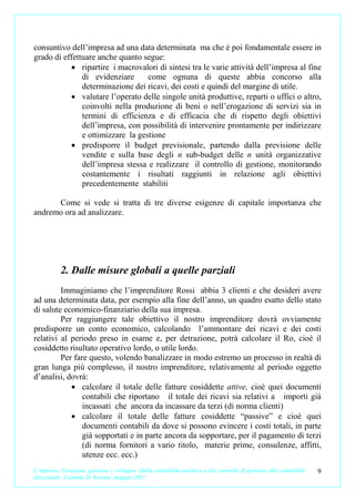 consuntivo dell’impresa ad una data determinata ma che è poi fondamentale essere in
grado di effettuare anche quanto segue:
           • ripartire i macrovalori di sintesi tra le varie attività dell’impresa al fine
               di evidenziare      come ognuna di queste abbia concorso alla
               determinazione dei ricavi, dei costi e quindi del margine di utile.
           • valutare l’operato delle singole unità produttive, reparti o uffici o altro,
               coinvolti nella produzione di beni o nell’erogazione di servizi sia in
               termini di efficienza e di efficacia che di rispetto degli obiettivi
               dell’impresa, con possibilità di intervenire prontamente per indirizzare
               e ottimizzare la gestione
           • predisporre il budget previsionale, partendo dalla previsione delle
               vendite e sulla base degli n sub-budget delle n unità organizzative
               dell’impresa stessa e realizzare il controllo di gestione, monitorando
               costantemente i risultati raggiunti in relazione agli obiettivi
               precedentemente stabiliti

      Come si vede si tratta di tre diverse esigenze di capitale importanza che
andremo ora ad analizzare.




           2. Dalle misure globali a quelle parziali
         Immaginiamo che l’imprenditore Rossi abbia 3 clienti e che desideri avere
ad una determinata data, per esempio alla fine dell’anno, un quadro esatto dello stato
di salute economico-finanziario della sua impresa.
         Per raggiungere tale obiettivo il nostro imprenditore dovrà ovviamente
predisporre un conto economico, calcolando l’ammontare dei ricavi e dei costi
relativi al periodo preso in esame e, per detrazione, potrà calcolare il Ro, cioè il
cosiddetto risultato operativo lordo, o utile lordo.
         Per fare questo, volendo banalizzare in modo estremo un processo in realtà di
gran lunga più complesso, il nostro imprenditore, relativamente al periodo oggetto
d’analisi, dovrà:
            • calcolare il totale delle fatture cosiddette attive, cioè quei documenti
                contabili che riportano il totale dei ricavi sia relativi a importi già
                incassati che ancora da incassare da terzi (di norma clienti)
            • calcolare il totale delle fatture cosiddette “passive” e cioè quei
                documenti contabili da dove si possono evincere i costi totali, in parte
                già sopportati e in parte ancora da sopportare, per il pagamento di terzi
                (di norma fornitori a vario titolo, materie prime, consulenze, affitti,
                utenze ecc. ecc.)
L’impresa. Creazione, gestione e sviluppo. Dalla contabilità analitica e dal controllo di gestione alla contabilità   9
direzionale. Carmine D’Arconte, maggio 2011
 