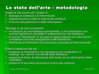 Lo stato dell’arte - metodologia Griglia di rilevazione per l’analisi di:  tipologie di contenuti e di informazioni organizzazione e criteri di ricerca dei contenuti  fruizione del patrimonio e delle informazioni Tipologie di siti web considerati: siti dedicati ad una biblioteca piemontese, o che presentano una sezione specifica e articolata in sottosezioni su una biblioteca; le sezioni “biblioteche” di siti web di regioni italiane con informazioni complesse (non solo anagrafiche) sulle biblioteche; biblioteche di riferimento nel panorama nazionale ed internazionale Criteri di selezione dei siti: presenza di informazioni che riguardano sia l’anagrafica e il catalogo, sia i servizi e le attività della biblioteca; presenza di forme di interazione dell’utente con le informazioni della  biblioteca; presenza di strumenti avanzati di ricerca dei contenuti 