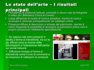 Lo stato dell’arte – I risultati principali Prevalenza di contenuti testuali, corredati in alcuni casi da fotografie o video (es. Biblioteca Civica di Cuneo)  Larga diffusione di motori di ricerca semplice, mentre la ricerca avanzata è utilizzata principalmente nei cataloghi online Presenza diffusa di descrizioni o schede del patrimonio, mentre è meno frequente la possibilità di accedere al patrimonio online vero e proprio (eccezione: biblioteche specialistiche) Su ciascun sito sono presenti in  media 2 forme di interattività, tra cui le più diffuse sono la ricerca delle informazioni e l’interazione dell’utente sui social network Diffusione limitata di forme di interattività come l’invio di commenti e la creazione di collezioni di contenuti 