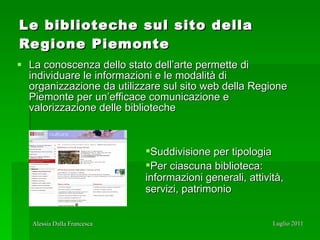 Le biblioteche sul sito della Regione Piemonte La conoscenza dello stato dell’arte permette di individuare le informazioni e le modalità di organizzazione da utilizzare sul sito web della Regione Piemonte per un’efficace comunicazione e valorizzazione delle biblioteche Suddivisione per tipologia  Per ciascuna biblioteca:  informazioni generali, attività, servizi, patrimonio 
