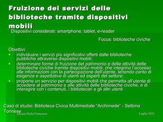 Fruizione dei servizi delle biblioteche tramite dispositivi mobili Obiettivi: individuare i servizi più significativi offerti dalle biblioteche pubbliche attraverso dispositivi mobili; determinare forme di fruizione del patrimonio e delle attività delle biblioteche civiche tramite dispositivi mobili, che integrino l’accesso alle informazioni con la partecipazione dell’utente, tenendo conto di esigenze e aspettative di utenti ed esperti del settore; proporre un servizio per dispositivi mobili che permetta all’utente di accedere al patrimonio e alle attività delle biblioteche civiche, e di interagire con i contenuti, i bibliotecari e gli altri utenti Dispositivi considerati: smartphone, tablet, e-reader Focus: biblioteche civiche Caso di studio: Biblioteca Civica Multimediale “Archimede” - Settimo Torinese 