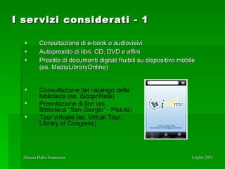 I servizi considerati - 1 Consultazione di e-book o audiovisivi Autoprestito di libri, CD, DVD e affini Prestito di documenti digitali fruibili su dispositivo mobile (es. MediaLibraryOnline) Consultazione del catalogo della biblioteca (es. iScopriRete)  Prenotazione di libri (es. Biblioteca “San Giorgio” - Pistoia) Tour virtuale (es. Virtual Tour, Library of Congress) 