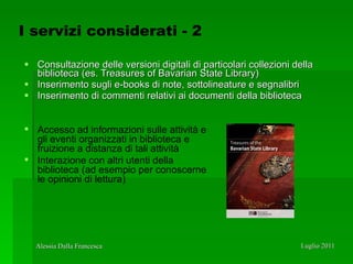 Consultazione delle versioni digitali di particolari collezioni della biblioteca (es. Treasures of Bavarian State Library) Inserimento sugli e-books di note, sottolineature e segnalibri Inserimento di commenti relativi ai documenti della biblioteca Accesso ad informazioni sulle attività e gli eventi organizzati in biblioteca e fruizione a distanza di tali attività Interazione con altri utenti della biblioteca (ad esempio per conoscerne le opinioni di lettura) I servizi considerati - 2 