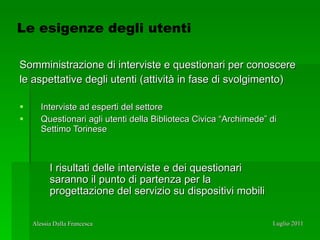 Somministrazione di interviste e questionari per conoscere le aspettative degli utenti (attività in fase di svolgimento) Interviste ad esperti del settore Questionari agli utenti della Biblioteca Civica “Archimede” di Settimo Torinese I risultati delle interviste e dei questionari saranno il punto di partenza per la progettazione del servizio su dispositivi mobili Le esigenze degli utenti 