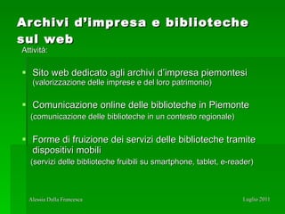 Archivi d’impresa e biblioteche sul web Attività: Sito web dedicato agli archivi d’impresa piemontesi  (valorizzazione delle imprese e del loro patrimonio) Comunicazione online delle biblioteche in Piemonte   (comunicazione delle biblioteche in un contesto regionale) Forme di fruizione dei servizi delle biblioteche tramite dispositivi mobili (servizi delle biblioteche fruibili su smartphone, tablet, e-reader) 