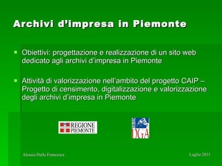 Archivi d’impresa in Piemonte Obiettivi: progettazione e realizzazione di un sito web dedicato agli archivi d’impresa in Piemonte Attività di valorizzazione nell’ambito del progetto CAIP – Progetto di censimento, digitalizzazione e valorizzazione degli archivi d’impresa in Piemonte 