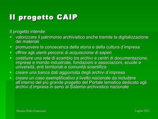 Il  progetto  CAIP Il progetto intende: valorizzare il patrimonio archivistico anche tramite la digitalizzazione dei materiali promuovere la conoscenza della storia e della cultura d’impresa offrire agli utenti percorsi di acquisizione di saperi costituire una rete di scambio tra archivi e centri di documentazione, imprese e mondo industriale, fondazioni e associazioni, scuole e università, enti territoriali e comunità scientifica creare una banca dati aggiornata degli archivi d’impresa  creare un caso esemplificativo a livello nazionale da includere all’interno del più grande progetto del Portale tematico dedicato agli archivi d’impresa in seno al Sistema archivistico nazionale 