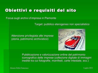 Obiettivi e requisiti del sito Pubblicazione e valorizzazione online del patrimonio iconografico delle imprese (collezione digitale di immagini inedite tra cui fotografie, manifesti, carte intestate, ecc.) Focus sugli archivi d’impresa in Piemonte Target: pubblico eterogeneo non specialistico Attenzione privilegiata alle imprese (storia, patrimonio archivistico) 