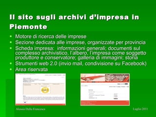 Il sito sugli archivi d’impresa in Piemonte   Motore di ricerca delle imprese  Sezione dedicata alle imprese, organizzate per provincia Scheda impresa:  informazioni generali; documenti sul complesso archivistico, l’albero, l’impresa come soggetto produttore e conservatore; galleria di immagini; storia  Strumenti web 2.0 (invio mail, condivisione su Facebook) Area riservata 