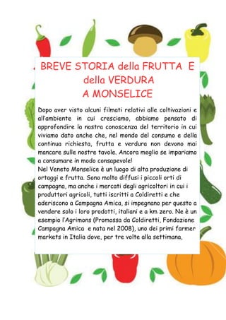 BREVE STORIA della FRUTTA E
della VERDURA
A MONSELICE
Dopo aver visto alcuni filmati relativi alle coltivazioni e
all’ambiente in cui cresciamo, abbiamo pensato di
approfondire la nostra conoscenza del territorio in cui
viviamo dato anche che, nel mondo del consumo e della
continua richiesta, frutta e verdura non devono mai
mancare sulle nostre tavole. Ancora meglio se impariamo
a consumare in modo consapevole!
Nel Veneto Monselice è un luogo di alta produzione di
ortaggi e frutta. Sono molto diffusi i piccoli orti di
campagna, ma anche i mercati degli agricoltori in cui i
produttori agricoli, tutti iscritti a Coldiretti e che
aderiscono a Campagna Amica, si impegnano per questo a
vendere solo i loro prodotti, italiani e a km zero. Ne è un
esempio l’Agrimons (Promossa da Coldiretti, Fondazione
Campagna Amica e nata nel 2008), uno dei primi farmer
markets in Italia dove, per tre volte alla settimana,
 
