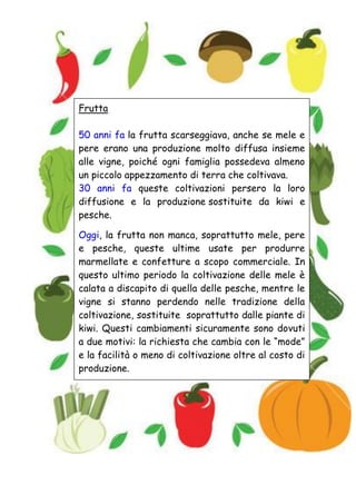 Frutta
50 anni fa la frutta scarseggiava, anche se mele e
pere erano una produzione molto diffusa insieme
alle vigne, poiché ogni famiglia possedeva almeno
un piccolo appezzamento di terra che coltivava.
30 anni fa queste coltivazioni persero la loro
diffusione e la produzione sostituite da kiwi e
pesche.
Oggi, la frutta non manca, soprattutto mele, pere
e pesche, queste ultime usate per produrre
marmellate e confetture a scopo commerciale. In
questo ultimo periodo la coltivazione delle mele è
calata a discapito di quella delle pesche, mentre le
vigne si stanno perdendo nelle tradizione della
coltivazione, sostituite soprattutto dalle piante di
kiwi. Questi cambiamenti sicuramente sono dovuti
a due motivi: la richiesta che cambia con le “mode”
e la facilità o meno di coltivazione oltre al costo di
produzione.
 