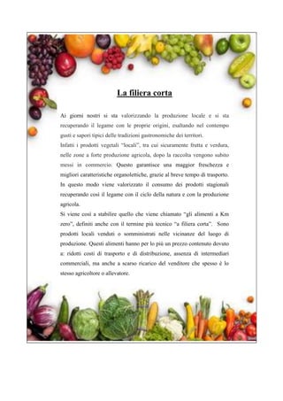 La filiera corta
Ai giorni nostri si sta valorizzando la produzione locale e si sta
recuperando il legame con le proprie origini, esaltando nel contempo
gusti e sapori tipici delle tradizioni gastronomiche dei territori.
Infatti i prodotti vegetali “locali”, tra cui sicuramente frutta e verdura,
nelle zone a forte produzione agricola, dopo la raccolta vengono subito
messi in commercio. Questo garantisce una maggior freschezza e
migliori caratteristiche organolettiche, grazie al breve tempo di trasporto.
In questo modo viene valorizzato il consumo dei prodotti stagionali
recuperando così il legame con il ciclo della natura e con la produzione
agricola.
Si viene così a stabilire quello che viene chiamato “gli alimenti a Km
zero”, definiti anche con il termine più tecnico “a filiera corta”. Sono
prodotti locali venduti o somministrati nelle vicinanze del luogo di
produzione. Questi alimenti hanno per lo più un prezzo contenuto dovuto
a: ridotti costi di trasporto e di distribuzione, assenza di intermediari
commerciali, ma anche a scarso ricarico del venditore che spesso è lo
stesso agricoltore o allevatore.
 