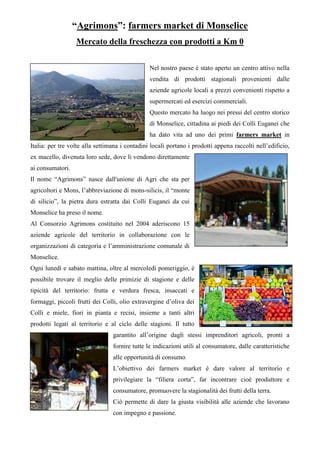 “Agrimons”: farmers market di Monselice
Mercato della freschezza con prodotti a Km 0
Nel nostro paese è stato aperto un centro attivo nella
vendita di prodotti stagionali provenienti dalle
aziende agricole locali a prezzi convenienti rispetto a
supermercati ed esercizi commerciali.
Questo mercato ha luogo nei pressi del centro storico
di Monselice, cittadina ai piedi dei Colli Euganei che
ha dato vita ad uno dei primi farmers market in
Italia: per tre volte alla settimana i contadini locali portano i prodotti appena raccolti nell’edificio,
ex macello, divenuta loro sede, dove li vendono direttamente
ai consumatori.
Il nome “Agrimons” nasce dall'unione di Agri che sta per
agricoltori e Mons, l’abbreviazione di mons-silicis, il “monte
di silicio”, la pietra dura estratta dai Colli Euganei da cui
Monselice ha preso il nome.
Al Consorzio Agrimons costituito nel 2004 aderiscono 15
aziende agricole del territorio in collaborazione con le
organizzazioni di categoria e l’amministrazione comunale di
Monselice.
Ogni lunedì e sabato mattina, oltre al mercoledì pomeriggio, è
possibile trovare il meglio delle primizie di stagione e delle
tipicità del territorio: frutta e verdura fresca, insaccati e
formaggi, piccoli frutti dei Colli, olio extravergine d’oliva dei
Colli e miele, fiori in pianta e recisi, insieme a tanti altri
prodotti legati al territorio e al ciclo delle stagioni. Il tutto
garantito all’origine dagli stessi imprenditori agricoli, pronti a
fornire tutte le indicazioni utili al consumatore, dalle caratteristiche
alle opportunità di consumo.
L’obiettivo dei farmers market è dare valore al territorio e
privilegiare la “filiera corta”, far incontrare cioè produttore e
consumatore, promuovere la stagionalità dei frutti della terra.
Ciò permette di dare la giusta visibilità alle aziende che lavorano
con impegno e passione.
 
