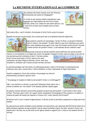 La RIUNIONE INTERNAZIONALE dei LOMBRICHI
“Dai andiamo! Altrimenti faremo tardi alla “Riunione
Internazionale dei Lombrichi Campagnoli!”
-Si tratta di una riunione indetta annualmente come
ragguaglio sui miglioramenti del territorio attuati
dall’uomo. Come si sa i lombrichi sono molto delicati, e se
si vuole fare un buon lavoro bisogna avere un buon
terreno.-
Così Lomb e Rico, i soliti ritardati, strisciavano di tutta fretta verso la riunione.
Quando arrivarono era già iniziata, ma si erano persi solo un noiosissimo discorso d’apertura.
Dopo presero la parola vari personaggi, il primo fu Chino, un giovane trentenne,
figlio di Lombry, che esclamò: “Io sono vissuto in una terra inquinata e gli uomini
non si sono nemmeno preoccupati di noi e per fertilizzare ancora dì più il terreno
ci hanno buttato dei prodotti chimici, e così abbiamo dovuto cambiare casa!”
Dopo prese la parola un anziano anellide venuto dall’Italia che esordì dicendo:
“Invece io vivo benissimo in un campo ben curato, ma quando il mangiare finisce vado nel campo vicino ed è là
che protesto perché a distanza di metri il terreno cambia.
Alcuni terreni sono buoni e fertili, mentre altri sono
contaminati da veleni dispersi dall’uomo. Perciò, devo fare
chilometri e chilometri per trovare un buon terreno coltivato.”
La giornata proseguì così fino all’una, ora della pausa pranzo. Lomb si intrattenne in conversazioni per
conoscere nuovi amici, mentre Rico, il solito affamato, si stava rimpinzando di foglie tenerissime.
Suonò la campana di ritorno alla riunione, che proseguì con ulteriori
testimonianze, proteste e opinioni varie.
“Io propongo di invadere la fabbrica dei prodotti chimici e di distruggerli!”
“Ma ci vuoi mettere in ridicolo e in pericolo? Dobbiamo fargli capire che ci
stanno uccidendo con i loro veleni!” urlò l’anziano anellide a squarciagola.
Da questa riunione emersero anche molte proposte da parte dei partecipanti, in particolare a Rico venne
un’idea: “Facciamo capire tutto ciò a questi uomini avvelenatori! Io propongo di fare sciopero e di andare in
vacanza nei paesi del mondo non inquinati a trovare tutti i nostri parenti più fortunati!”
Gridarono tutti in coro in senso di approvazione. Si decise la data di partenza e preparate le valigie partirono
insieme.
Da quel giorno gli uomini avrebbero avuto problemi con l’agricoltura, per mancanza dell’attività dei lombrichi e
delle sostanze organiche da essi prodotte. Così gli uomini avrebbero capito che dare i prodotti chimici non
inquina solo il terreno, ma uccide tutte le utili specie animali e vegetali che ci vivono e che rendono fertile il
terreno.
 