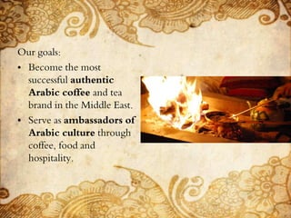 Our goals:
• Become the most
successful authentic
Arabic coffee and tea
brand in the Middle East.
• Serve as ambassadors of
Arabic culture through
coffee, food and
hospitality.
 