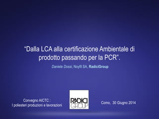 “Dalla LCA alla certificazione Ambientale di
prodotto passando per la PCR”.
Daniele Dossi, Noyfil SA, RadiciGroup
Como, 30 Giugno 2014
Convegno AICTC :
I poliesteri produzioni e lavorazioni
 