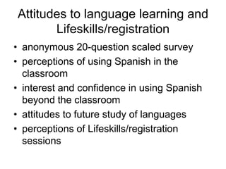 Attitudes to language learning and
       Lifeskills/registration
• anonymous 20-question scaled survey
• perceptions of using Spanish in the
  classroom
• interest and confidence in using Spanish
  beyond the classroom
• attitudes to future study of languages
• perceptions of Lifeskills/registration
  sessions
 
