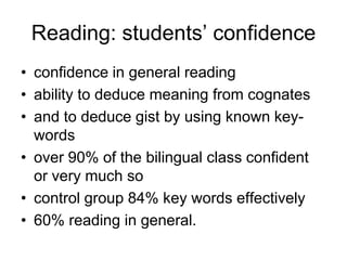 Reading: students’ confidence
• confidence in general reading
• ability to deduce meaning from cognates
• and to deduce gist by using known key-
  words
• over 90% of the bilingual class confident
  or very much so
• control group 84% key words effectively
• 60% reading in general.
 