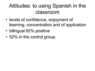 Attitudes: to using Spanish in the
              classroom
• levels of confidence, enjoyment of
  learning, concentration and of application
• bilingual 82% positive
• 52% in the control group.
 