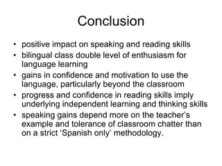 Conclusion
• positive impact on speaking and reading skills
• bilingual class double level of enthusiasm for
  language learning
• gains in confidence and motivation to use the
  language, particularly beyond the classroom
• progress and confidence in reading skills imply
  underlying independent learning and thinking skills
• speaking gains depend more on the teacher’s
  example and tolerance of classroom chatter than
  on a strict ‘Spanish only’ methodology.
 