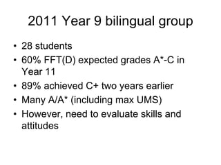 2011 Year 9 bilingual group
• 28 students
• 60% FFT(D) expected grades A*-C in
  Year 11
• 89% achieved C+ two years earlier
• Many A/A* (including max UMS)
• However, need to evaluate skills and
  attitudes
 