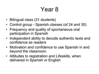 Year 8
• Bilingual class (31 students)
• Control group - Spanish classes (of 24 and 30)
• Frequency and quality of spontaneous oral
  participation in Spanish
• Independent ability to decode authentic texts and
  confidence as readers
• Motivation and confidence to use Spanish in and
  beyond the classroom.
• Attitudes to registration and Lifeskills, when
  delivered in Spanish or English
 