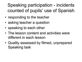 Speaking participation - incidents
    counted of pupils’ use of Spanish
• responding to the teacher
• asking teacher a question
• speaking to each other
• The lesson content and activities were
  different in each lesson
• Quality assessed by filmed, unprepared
  Speaking task
 