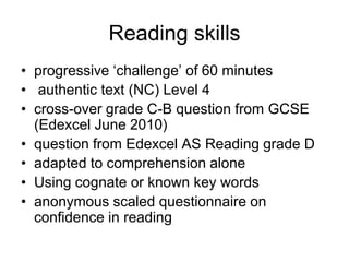 Reading skills
• progressive ‘challenge’ of 60 minutes
• authentic text (NC) Level 4
• cross-over grade C-B question from GCSE
  (Edexcel June 2010)
• question from Edexcel AS Reading grade D
• adapted to comprehension alone
• Using cognate or known key words
• anonymous scaled questionnaire on
  confidence in reading
 