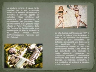 La struttura romana, di epoca tardo
imperiale, per la sua eccezionale
ricchezza di elementi architettonici e
decorativi, è divenuta oggetto di
particolare rilievo all’interno del
programma       di      salvaguardia     e
valorizzazione del patrimonio della
regione siciliana, la cui gestione è oggi
affidata al Parco Archeologico della
Villa Romana del Casale e delle aree
archeologiche di Piazza Armerina e
dei     Comuni        limitrofi,  Istituto   La Villa, tutelata dall’Unesco dal 1997, fu
dell’Amministrazione Regionale dei           costruita per volontà di un imperatore o,
Beni Culturali.                              forse, di un esponente dell’aristocrazia
                                             senatoria e può considerarsi, per
                                             bellezza e complessità, uno degli esempi
                                             più     significativi    di      dimora  di
                                             rappresentanza rispetto ad altri coevi
                                             dell’Occidente romano. L’alto profilo del
                                             suo committente viene celebrato, in
                                             modo       eloquente,       attraverso  un
                                             programma iconografico, stilisticamente
                                             influenzato dalla cultura africana, che si
                                             dispiega, con ricchezza compositiva, in
                                             una moltitudine di ambienti a carattere
                                             pubblico e privato.
 