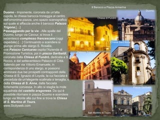 Il Barocco a Piazza Armerina
                                                                                                               Duomo
Duomo - Imponente, coronata da un'alta
cupola, la chiesa barocca troneggia al centro
                                                                      Chiesa di Fundrò
dell'omonima piazza, uno spazio scenografico
sul quale si affaccia anche il barocco Palazzo
Trigona.[…]
Passeggiando per le vie - Alle spalle del
Duomo, lungo via Cavour, si trova il
secentesco complesso francescano (oggi
ospedale).[…] Continuando a scendere si                                          Chiesa Sant’Anna
giunge prima allo slargo S. Rosalia,
ove Palazzo Canicarao ospita l'Azienda di
                                                    Palazzo Trigona
Promozione Turistica, poi in piazza Garibaldi,
coronata dalla Chiesa di Fundrò, dedicata a S.
Rocco, e dal settecentesco Palazzo di Città.
Salendo per via Vittorio Emanuele, in
corrispondenza di uno slargo, si possono
ammirare due bei prospetti contrapposti della
Chiesa di S. Ignazio di Loyola, la cui facciata è
preceduta da un'elegante scalinata a tenaglia, e
della Chiesa di S. Anna, dalla facciata
fortemente convessa. In alto si staglia la mole                                                     Piazza Garibaldi
squadrata del castello aragonese. Da qui è
possibile ritornare in piazza Duomo e scendere
lungo via Monte alla cui fine si trova la Chiesa
di S. Martino di Tours.
www.Sicilyweb.com

                                                            San Martino di Tours
 