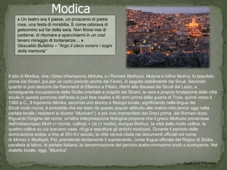 Modica
    « Un teatro era il paese, un proscenio di pietre
    rosa, una festa di mirabilia. E come odorava di
    gelsomino sul far della sera. Non finirei mai di
    parlarne, di ritornare a specchiarmi in un così
    tenero miraggio di lontananze… »
    Gesualdo Bufalino – “Argo il cieco ovvero i sogni
    della memoria”




Il sito di Modica, che i Greci chiamarono Motuka, e i Romani Mothyca, Mutyce e infine Mutica, fu popolato
prima dai Sicani, poi per un certo periodo anche dai Fenici, in seguito stabilmente dai Siculi. Secondo
quanto si può dedurre dai frammenti di Ellanico e Filisto, riferiti alla discesa dei Siculi dal Lazio, e
conseguente occupazione della Sicilia orientale a scapito dei Sicani, la vera e propria fondazione delle città
sicule in questa porzione dell'isola si può fare risalire a 80 anni prima della guerra di Troia, quindi verso il
1360 a.C.. Il toponimo Mùrika, secondo uno storico e filologo locale, significando nella lingua dei
Siculi nuda roccia, è probabile che sia stato da questo popolo attibuito alla nostra città (ancor oggi nella
parlata locale i residenti si dicono “Muricàni”), e poi così tramandato dai Greci prima, dai Romani dopo.
Riguardo l'origine del nome, un'altra interpretazione filologica propone che il greco Mothuka provenisse
dall'indoeuropeo Moth (= monte, collina) + Uc (= molte), dunque Mothuc, la città dalle molte colline, le
quattro colline su cui avevano case, rifugi e sepolture gli antichi modicani. Durante il periodo della
dominazione araba, e fino al XIV-XV secolo, la città veniva citata nei documenti ufficiali col nome
di Mohac o Mudiqah. Poi, prendendo lentamente il sopravvento, come lingua ufficiale del Regno di Sicilia,
parallela al latino, la parlata italiana, la denominazione del periodo arabo-normanno andò a scomparire. Nel
dialetto locale, oggi, “Muòrica”.

                                                                                              Fonte testi Wikipedia
 