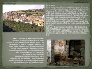 Fonte testi Wikipedia
Da modicaliberata.it
                                                                 Cava Ispica
                                                                 Cava Ispica raccoglie numerose testimonianze di epoche
                                                                 diverse: dalle grotticelle sicule a forno dell'età del bronzo,
                                                                 alle catacombe cristiane del Basso Impero (IV-V sec.
                                                                 d.C.), dagli affreschi rupestri della "Grotta dei Santi", ai
                                                                 ruderi della chiesetta bizantina di S. Pancrati. Notevole la
                                                                 catacomba della Larderia, un cimitero ipogeico che in
                                                                 circa 500 m racchiude ben 464 tombe, suddivise in tre
                                                                 gallerie sotterranee, delle quali la principale è lunga circa
                                                                 trenta metri. Il sito è in effetti una vera e propria città nella
                                                                 roccia. […]
                                                                 Celebre e di grande interesse storico ed archeologico è
                                                                 il Castello Sicano a cinque piani, interamente incassato
                                                                 nella roccia, vera e propria fortezza scavata in una parete
                                                                 calcarea che scende a picco per trenta metri di altezza.
                                                                 […]

               Chiesa rupestre di San Nicolò Inferiore
               Presenta dei magnifici affreschi sulla nuda
      roccia, di stile tardo-bizantino, databili fra il XII ed
        il XVI secolo. Si tratta di una grotta artificiale, in
         pieno centro cittadino, nella quale si osservano
             diversi cicli di affreschi; una chiesa rupestre
          definita dagli studiosi un unicum nel panorama
                    della Sicilia medievale. Sul lato destro
                               dell'abside si trova un catino
                   battesimale, scavato nella roccia, per il
           battesimo con rito orientale. Ultimi in ordine di
        tempo, alcuni lavori di scavo hanno portato alla
             luce una serie di cripte e di tombe terragne.
                                                                             Da visitarelasicilia.blogspot.com
 