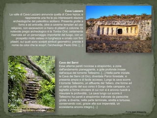 Cava Lazzaro
La valle di Cava Lazzaro annuncia quella di Cava Ispica, e
               rappresenta una fra le più interessanti stazioni
    archeologiche del paleolitico siciliano. Presenta grotte a
         forno e ad anticella, oltre a caverne templari ad uso
 religioso, con escavazioni a mano di pilastri e colonne. Di
notevole pregio archeologico è la Tomba Orsi, certamente
 riservata ad un personaggio importante del luogo, con un
      prospetto molto esteso in lunghezza e ornato con finti
 pilastri, sui quali sono scolpiti simboli geometrici; prende il
  nome da colui che la scoprì, l'archeologo Paolo Orsi. […]




                                           Cava dei Servi
                                           Essa alterna pareti rocciose a strapiombo, a zone
                                           dall'andamento pianeggiante, a gole profonde invase
                                           dall'acqua del torrente Tellesimo. […] Nella parte iniziale,
                                           la Cava dei Servi (di Dio), diventata Parco forestale, si
                                           presenta ampia e di facile accesso. Lungo la cava scorre
                                           il torrente Tellesimo, un affluente del Tellaro, che forma ad
                                           un certo punto del suo corso il Gorgo della campana, un
                                           laghetto a forma circolare di cui non si è ancora riusciti a
                                           misurare la profondità.. La cava lungo cui scorre il
                                           Tellesimo ha pareti a strapiombo traforate da parecchie
                                           grotte, e diventa, nella parte terminale, stretta e tortuosa,
                                           conservando così, grazie alla sua impervietà, un
                                           ecosistema ancora integro.[…]
          Foto di Emanuele Lombardo
          Da tenutacarbonara.com                                                                   Fonte testi Wikipedia
 