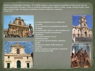 Modica è un'inaspettata meraviglia... È un effetto bizzarro, unico, qualcosa di addirittura irreale come visto nel
prisma deformante del sogno, come un immenso fantasmagorico edifizio di fiaba, il quale, anziché di piani, fosse
fatto di strati di case. Da questo accastellarsi, svettano campanili e campanili.
Lionello Fiumi


             Chiesa di San Pietro                                                              Duomo di san Giorgio




                                         Le chiese solitamente non si affacciano
                                         su piazze,
                                         ma su imponenti e scenografiche scalinate
                                         modellate
                                         sui declivi delle colline. Lo stile prevalente dei
                                         monumenti è quello comunemente
                                         identificato
                                         come tardo-barocco, ma più
                                         specificatamente,
                                         per quel che riguarda Modica, dobbiamo
       Chiesa di Santa Maria di Betlem
                                         parlare
                                                                                              Particolare presepe
                                         del Barocco siciliano della Sicilia sud              Chiesa di santa Maria di Betlem
                                         orientale,
                                         quello successivo al catastrofico Terremoto
                                         del Val di Noto del 1693.
 