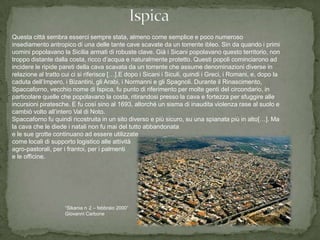 Questa città sembra esserci sempre stata, almeno come semplice e poco numeroso
insediamento antropico di una delle tante cave scavate da un torrente ibleo. Sin da quando i primi
uomini popolavano la Sicilia armati di robuste clave. Già i Sicani popolavano questo territorio, non
troppo distante dalla costa, ricco d’acqua e naturalmente protetto. Questi popoli cominciarono ad
incidere le ripide pareti della cava scavata da un torrente che assume denominazioni diverse in
relazione al tratto cui ci si riferisce […].E dopo i Sicani i Siculi, quindi i Greci, i Romani, e, dopo la
caduta dell’Impero, i Bizantini, gli Arabi, i Normanni e gli Spagnoli. Durante il Rinascimento,
Spaccaforno, vecchio nome di Ispica, fu punto di riferimento per molte genti del circondario, in
particolare quelle che popolavano la costa, ritirandosi presso la cava e fortezza per sfuggire alle
incursioni piratesche. E fu così sino al 1693, allorché un sisma di inaudita violenza rase al suolo e
cambiò volto all’intero Val di Noto.
Spaccaforno fu quindi ricostruita in un sito diverso e più sicuro, su una spianata più in alto[…]. Ma
la cava che le diede i natali non fu mai del tutto abbandonata
e le sue grotte continuano ad essere utilizzate
come locali di supporto logistico alle attività
agro-pastorali, per i frantoi, per i palmenti
e le officine.




                    “Sikania n 2 – febbraio 2000”
                    Giovanni Carbone
 